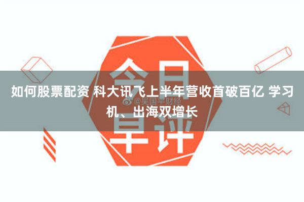 如何股票配资 科大讯飞上半年营收首破百亿 学习机、出海双增长