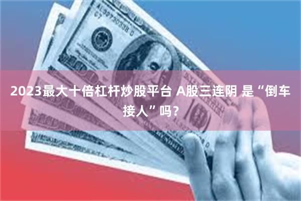 2023最大十倍杠杆炒股平台 A股三连阴 是“倒车接人”吗？