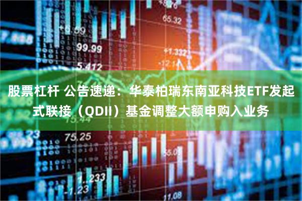 股票杠杆 公告速递：华泰柏瑞东南亚科技ETF发起式联接（QDII）基金调整大额申购入业务