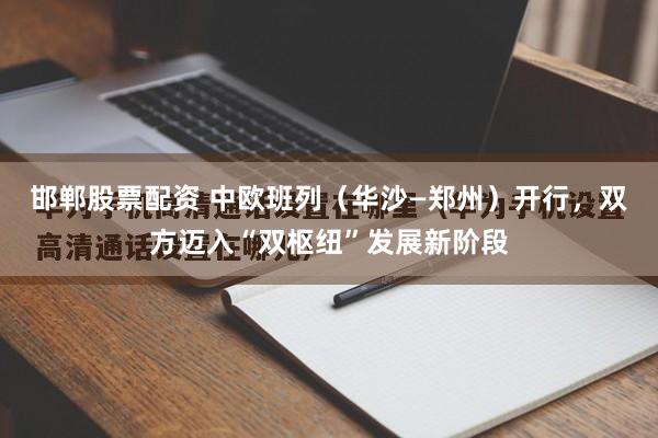 邯郸股票配资 中欧班列（华沙—郑州）开行，双方迈入“双枢纽”发展新阶段