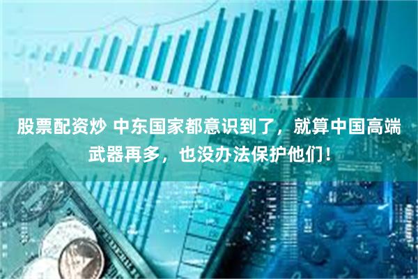 股票配资炒 中东国家都意识到了，就算中国高端武器再多，也没办法保护他们！