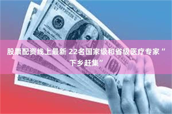 股票配资线上最新 22名国家级和省级医疗专家“下乡赶集”