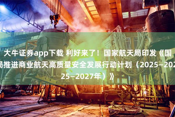 大牛证券app下载 利好来了！国家航天局印发《国家航天局推进商业航天高质量安全发展行动计划（2025—2027年）》