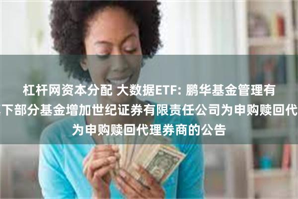 杠杆网资本分配 大数据ETF: 鹏华基金管理有限公司关于旗下部分基金增加世纪证券有限责任公司为申购赎回代理券商的公告