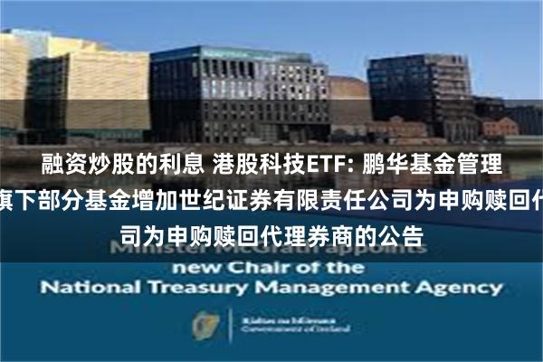 融资炒股的利息 港股科技ETF: 鹏华基金管理有限公司关于旗下部分基金增加世纪证券有限责任公司为申购赎回代理券商的公告