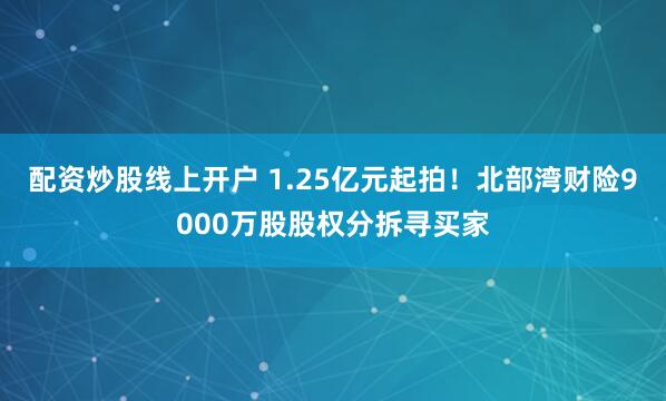 配资炒股线上开户 1.25亿元起拍！北部湾财险9000万股股权分拆寻买家