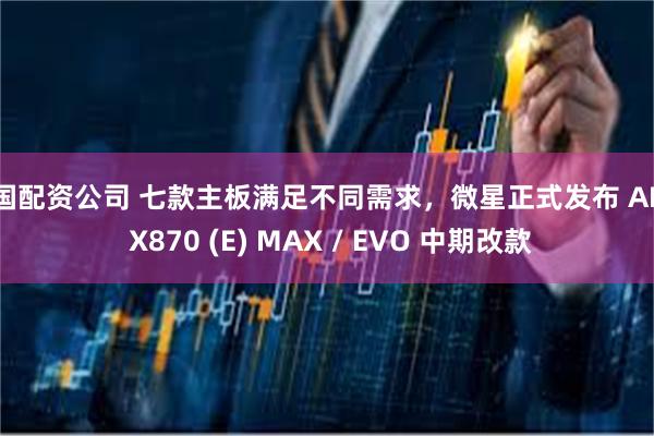 全国配资公司 七款主板满足不同需求，微星正式发布 AMD X870 (E) MAX / EVO 中期改款
