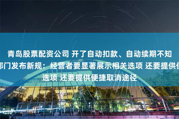 青岛股票配资公司 开了自动扣款、自动续期不知道咋关？三部门发布新规：经营者要显著展示相关选项 还要提供便捷取消途径