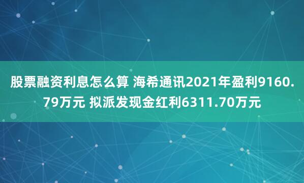 股票融资利息怎么算 海希通讯2021年盈利9160.79万元 拟派发现金红利6311.70万元