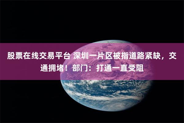 股票在线交易平台 深圳一片区被指道路紧缺，交通拥堵！部门：打通一直受阻