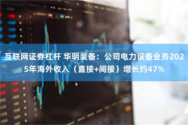 互联网证劵杠杆 华明装备：公司电力设备业务2025年海外收入（直接+间接）增长约47%