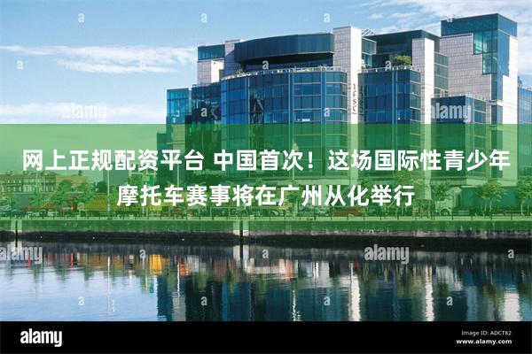 网上正规配资平台 中国首次！这场国际性青少年摩托车赛事将在广州从化举行