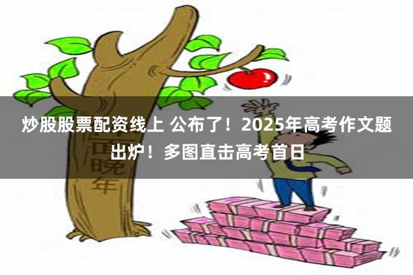 炒股股票配资线上 公布了！2025年高考作文题出炉！多图直击高考首日