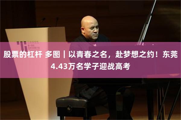 股票的杠杆 多图｜以青春之名，赴梦想之约！东莞4.43万名学子迎战高考