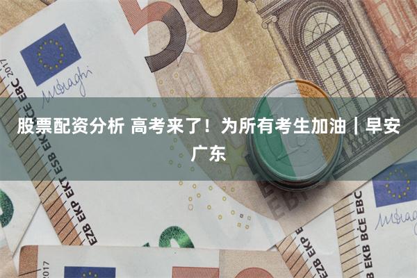 股票配资分析 高考来了！为所有考生加油｜早安广东