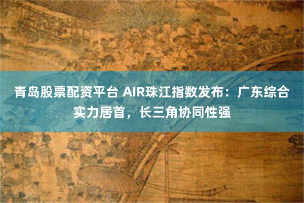 青岛股票配资平台 AIR珠江指数发布：广东综合实力居首，长三角协同性强