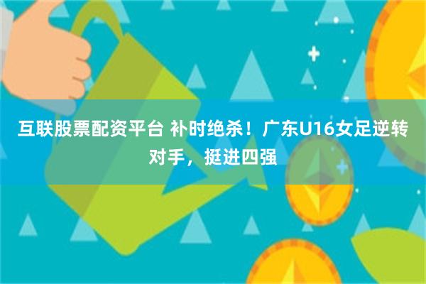 互联股票配资平台 补时绝杀！广东U16女足逆转对手，挺进四强