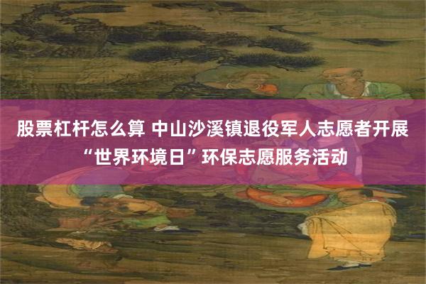 股票杠杆怎么算 中山沙溪镇退役军人志愿者开展“世界环境日”环保志愿服务活动