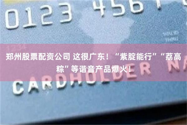 郑州股票配资公司 这很广东！“紫腚能行”“荔高粽”等谐音产品爆火！