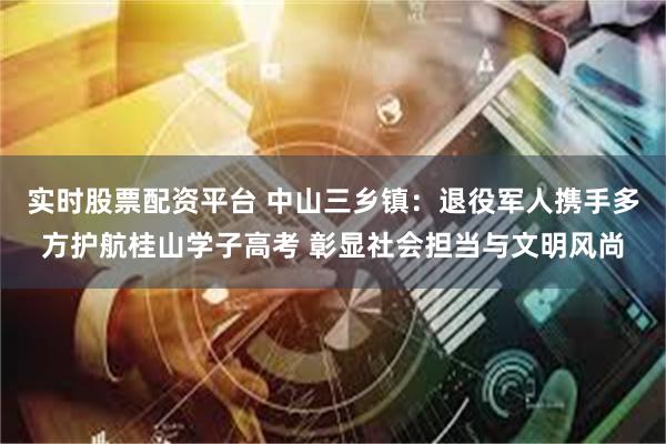 实时股票配资平台 中山三乡镇：退役军人携手多方护航桂山学子高考 彰显社会担当与文明风尚