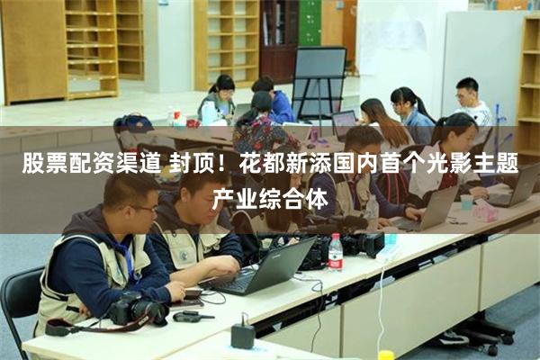 股票配资渠道 封顶！花都新添国内首个光影主题产业综合体