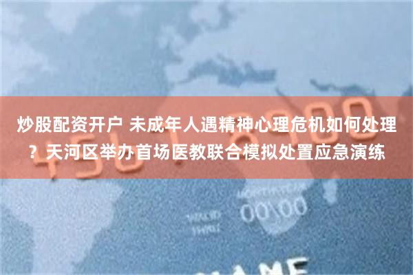 炒股配资开户 未成年人遇精神心理危机如何处理？天河区举办首场医教联合模拟处置应急演练