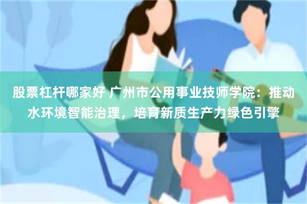 股票杠杆哪家好 广州市公用事业技师学院：推动水环境智能治理，培育新质生产力绿色引擎