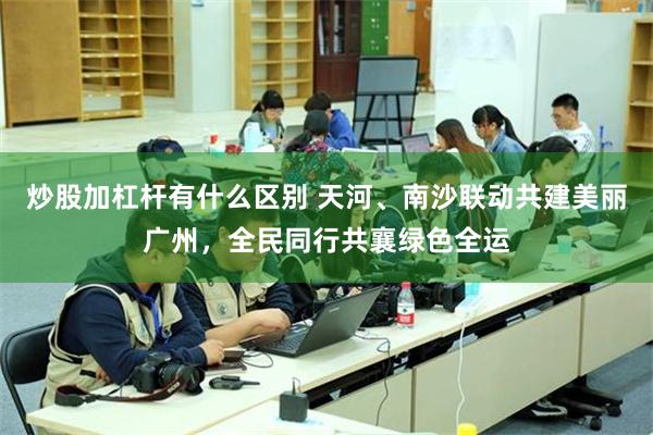 炒股加杠杆有什么区别 天河、南沙联动共建美丽广州，全民同行共襄绿色全运