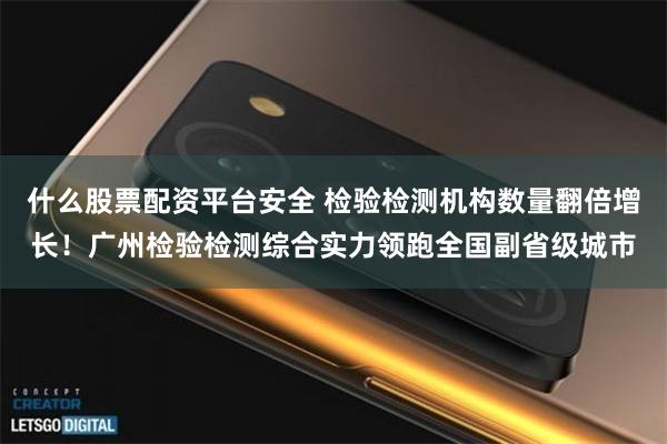 什么股票配资平台安全 检验检测机构数量翻倍增长！广州检验检测综合实力领跑全国副省级城市