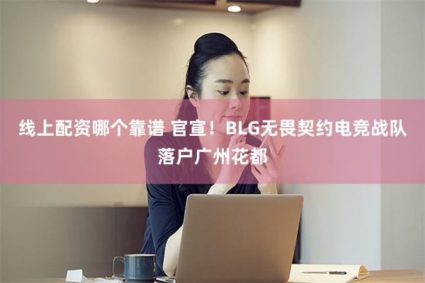 线上配资哪个靠谱 官宣！BLG无畏契约电竞战队落户广州花都