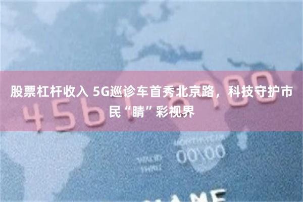股票杠杆收入 5G巡诊车首秀北京路，科技守护市民“睛”彩视界