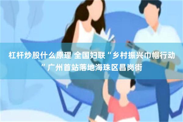 杠杆炒股什么原理 全国妇联“乡村振兴巾帼行动”广州首站落地海珠区昌岗街