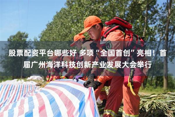 股票配资平台哪些好 多项“全国首创”亮相！首届广州海洋科技创新产业发展大会举行