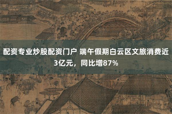 配资专业炒股配资门户 端午假期白云区文旅消费近3亿元，同比增87%