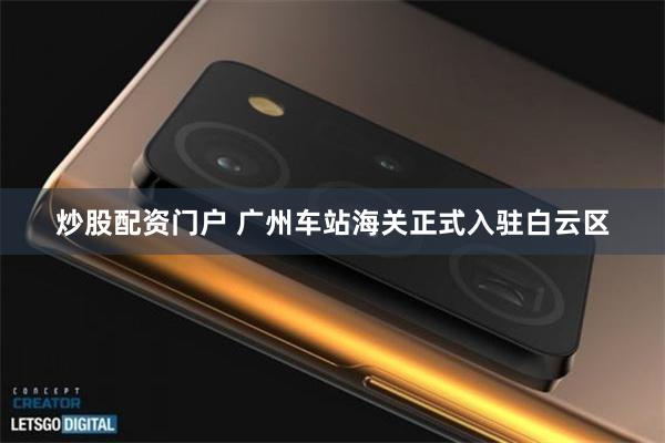 炒股配资门户 广州车站海关正式入驻白云区
