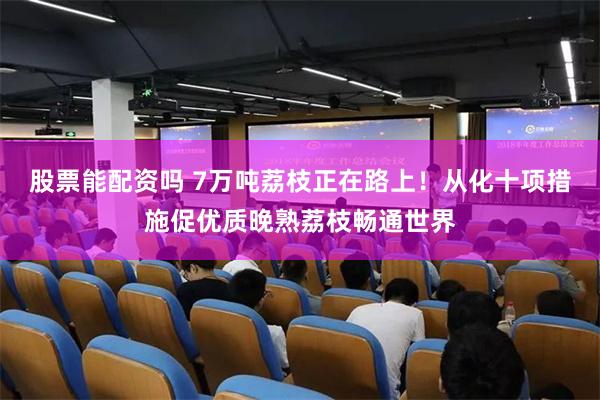 股票能配资吗 7万吨荔枝正在路上！从化十项措施促优质晚熟荔枝畅通世界