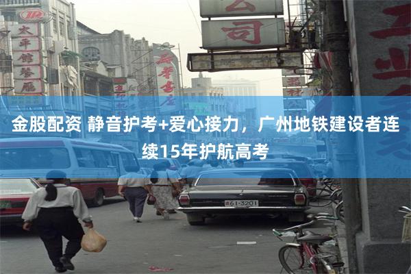 金股配资 静音护考+爱心接力，广州地铁建设者连续15年护航高考
