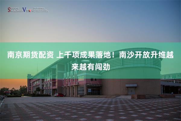 南京期货配资 上千项成果落地！南沙开放升维越来越有闯劲