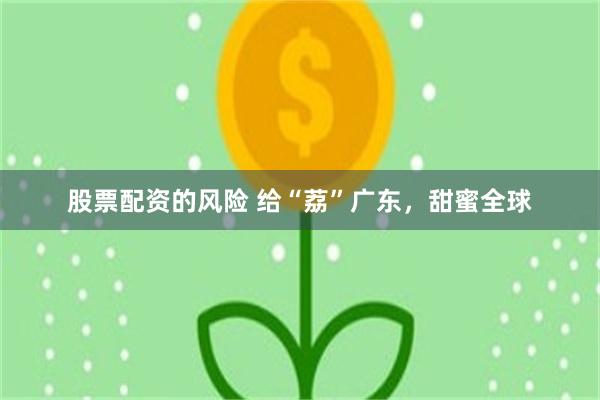 股票配资的风险 给“荔”广东，甜蜜全球