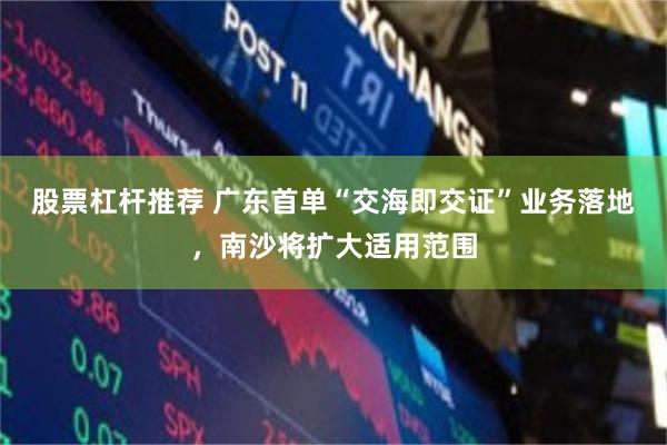 股票杠杆推荐 广东首单“交海即交证”业务落地，南沙将扩大适用范围