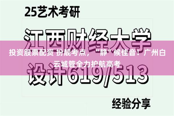 投资股票配资 扮靓考点，“静”候佳音！广州白云城管全力护航高考