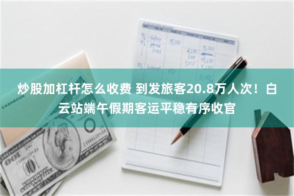 炒股加杠杆怎么收费 到发旅客20.8万人次！白云站端午假期客运平稳有序收官