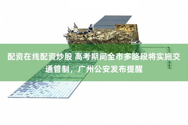配资在线配资炒股 高考期间全市多路段将实施交通管制，广州公安发布提醒