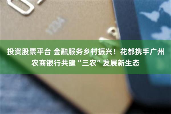 投资股票平台 金融服务乡村振兴！花都携手广州农商银行共建“三农”发展新生态