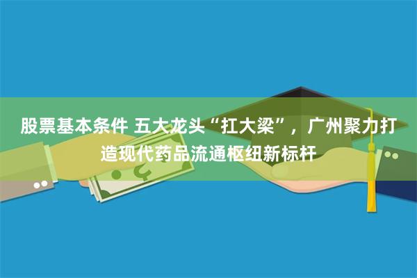 股票基本条件 五大龙头“扛大梁”，广州聚力打造现代药品流通枢纽新标杆