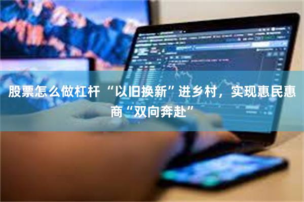 股票怎么做杠杆 “以旧换新”进乡村，实现惠民惠商“双向奔赴”
