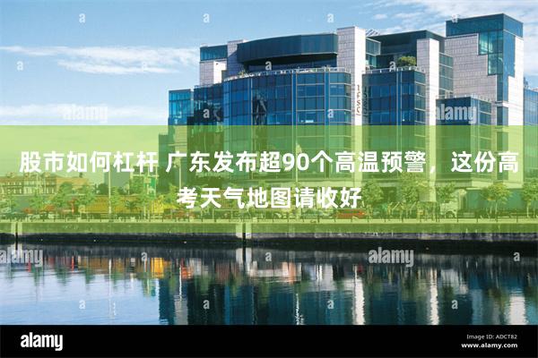 股市如何杠杆 广东发布超90个高温预警，这份高考天气地图请收好