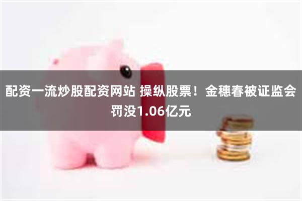 配资一流炒股配资网站 操纵股票！金穗春被证监会罚没1.06亿元