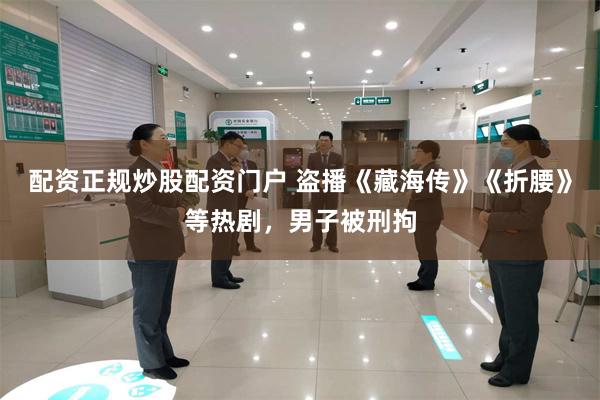 配资正规炒股配资门户 盗播《藏海传》《折腰》等热剧，男子被刑拘