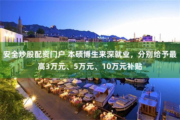 安全炒股配资门户 本硕博生来深就业，分别给予最高3万元、5万元、10万元补贴